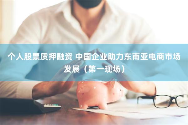 个人股票质押融资 中国企业助力东南亚电商市场发展（第一现场）