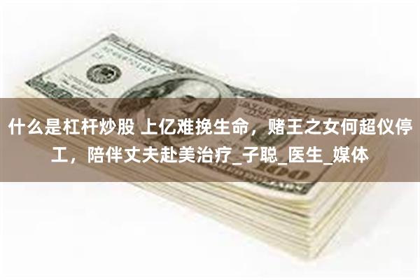 什么是杠杆炒股 上亿难挽生命，赌王之女何超仪停工，陪伴丈夫赴美治疗_子聪_医生_媒体