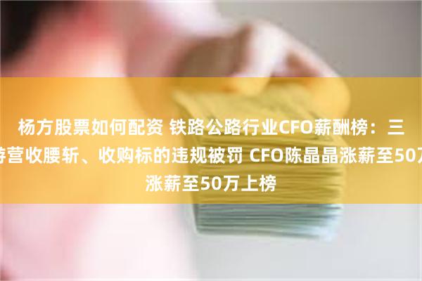 杨方股票如何配资 铁路公路行业CFO薪酬榜：三峡旅游营收腰斩、收购标的违规被罚 CFO陈晶晶涨薪至50万上榜