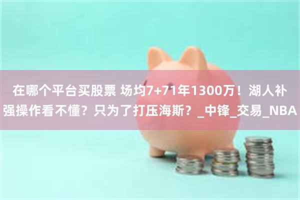 在哪个平台买股票 场均7+71年1300万！湖人补强操作看不懂？只为了打压海斯？_中锋_交易_NBA