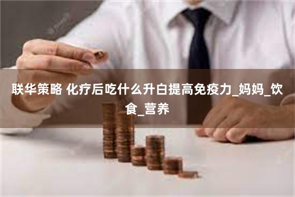联华策略 化疗后吃什么升白提高免疫力_妈妈_饮食_营养