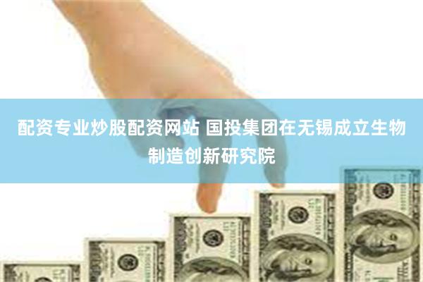 配资专业炒股配资网站 国投集团在无锡成立生物制造创新研究院