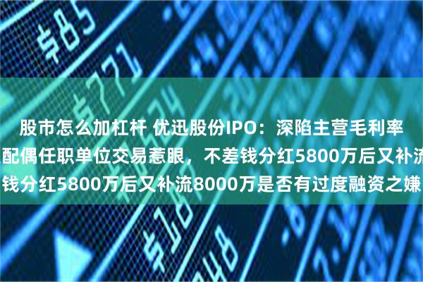 股市怎么加杠杆 优迅股份IPO：深陷主营毛利率三连跌困境，与实控人配偶任职单位交易惹眼，不差钱分红5800万后又补流8000万是否有过度融资之嫌