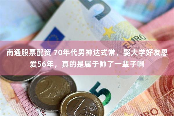南通股票配资 70年代男神达式常，娶大学好友恩爱56年，真的是属于帅了一辈子啊