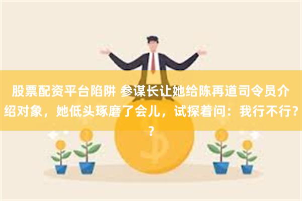股票配资平台陷阱 参谋长让她给陈再道司令员介绍对象，她低头琢磨了会儿，试探着问：我行不行？